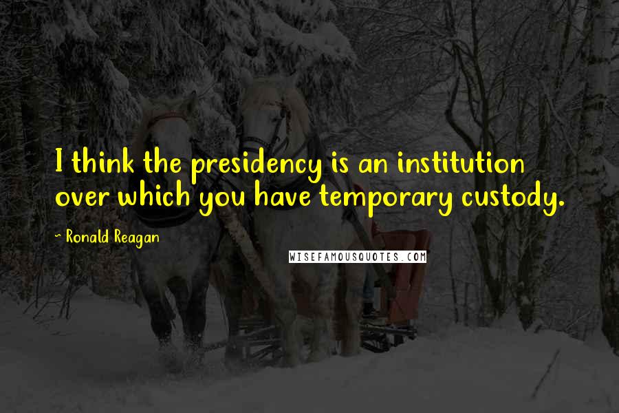 Ronald Reagan Quotes: I think the presidency is an institution over which you have temporary custody.