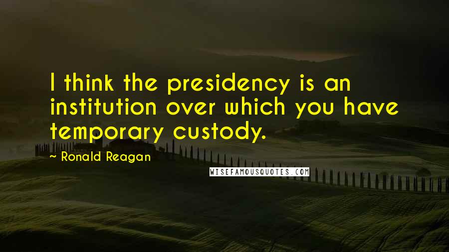 Ronald Reagan Quotes: I think the presidency is an institution over which you have temporary custody.