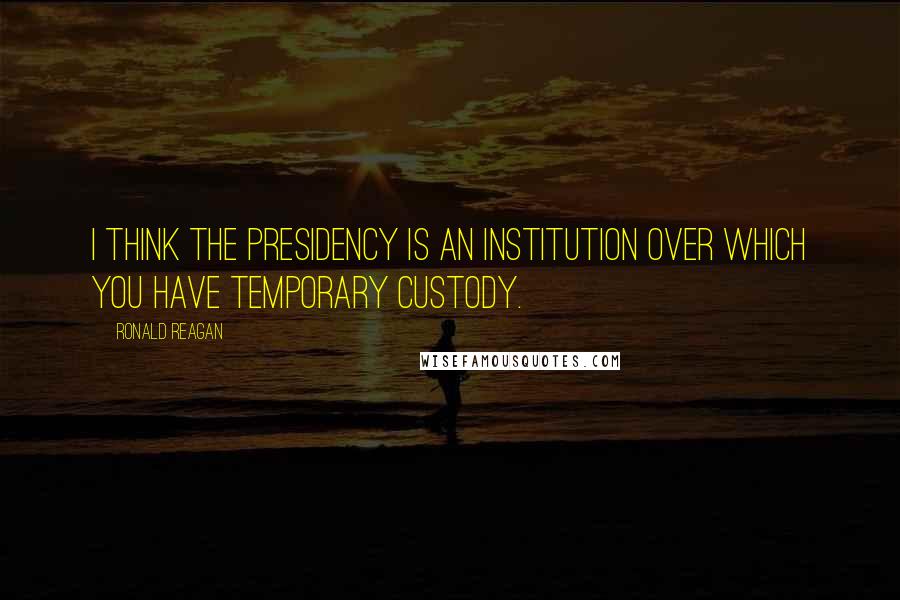 Ronald Reagan Quotes: I think the presidency is an institution over which you have temporary custody.