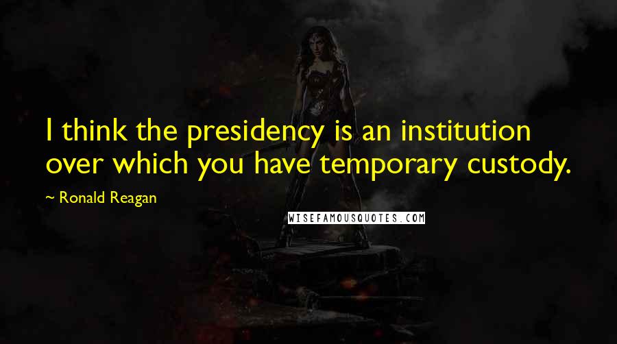 Ronald Reagan Quotes: I think the presidency is an institution over which you have temporary custody.