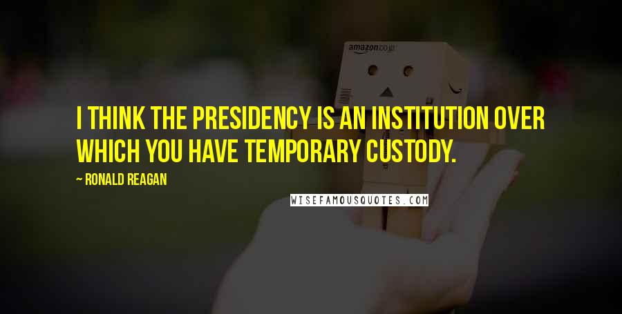 Ronald Reagan Quotes: I think the presidency is an institution over which you have temporary custody.