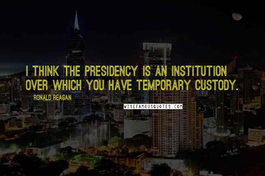 Ronald Reagan Quotes: I think the presidency is an institution over which you have temporary custody.