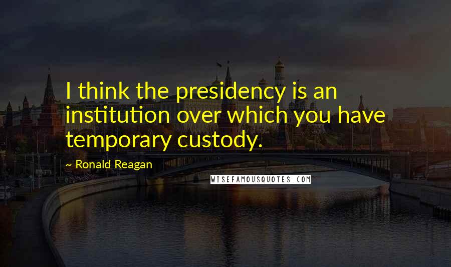 Ronald Reagan Quotes: I think the presidency is an institution over which you have temporary custody.