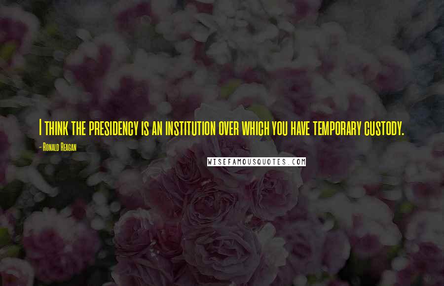 Ronald Reagan Quotes: I think the presidency is an institution over which you have temporary custody.