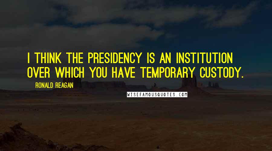 Ronald Reagan Quotes: I think the presidency is an institution over which you have temporary custody.