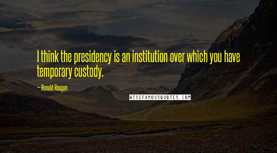 Ronald Reagan Quotes: I think the presidency is an institution over which you have temporary custody.