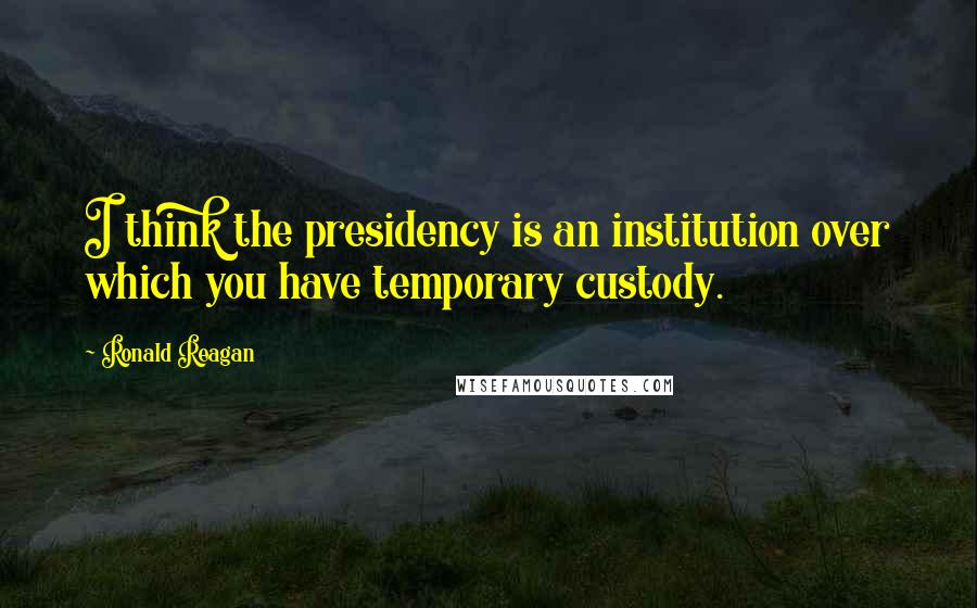 Ronald Reagan Quotes: I think the presidency is an institution over which you have temporary custody.