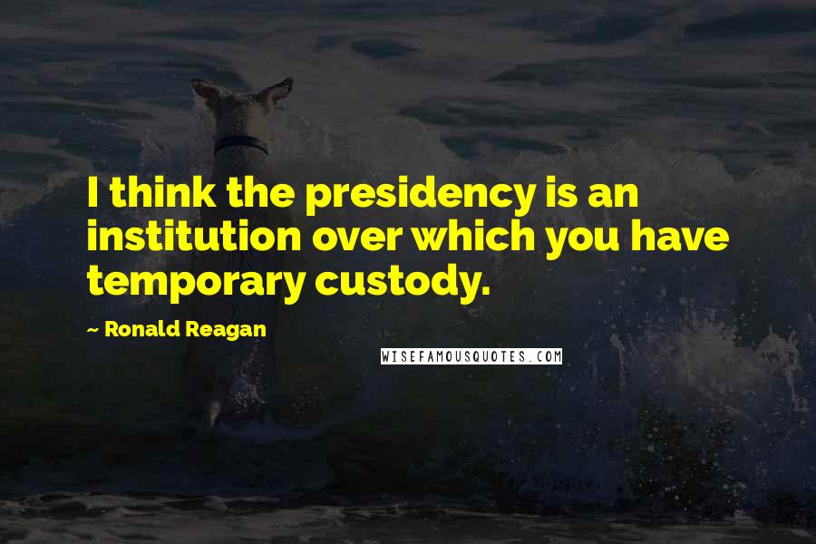 Ronald Reagan Quotes: I think the presidency is an institution over which you have temporary custody.