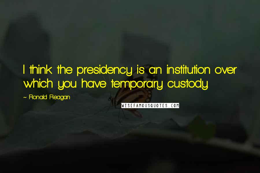 Ronald Reagan Quotes: I think the presidency is an institution over which you have temporary custody.