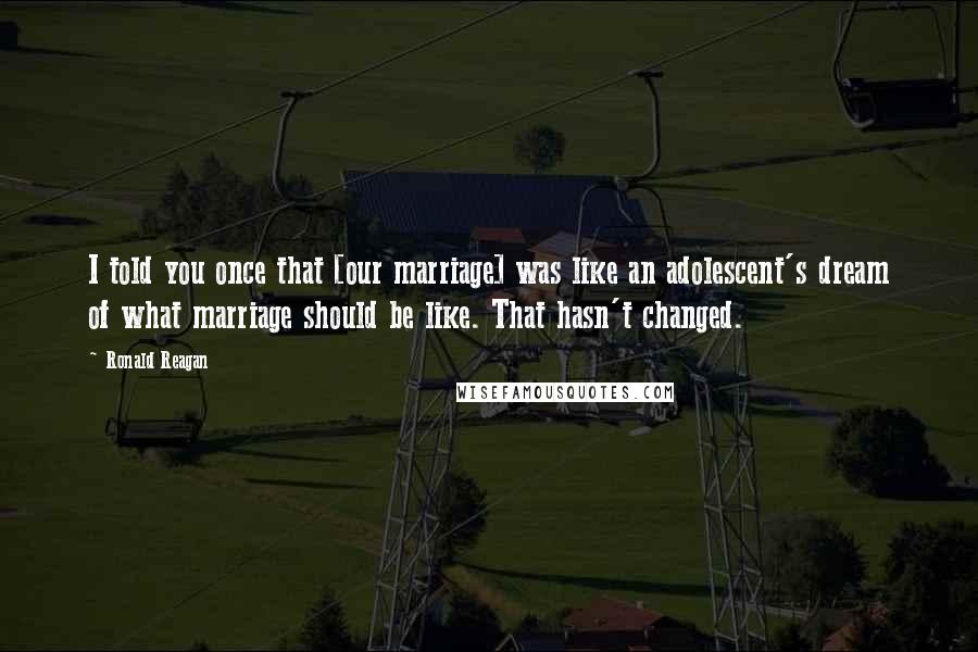 Ronald Reagan Quotes: I told you once that [our marriage] was like an adolescent's dream of what marriage should be like. That hasn't changed.