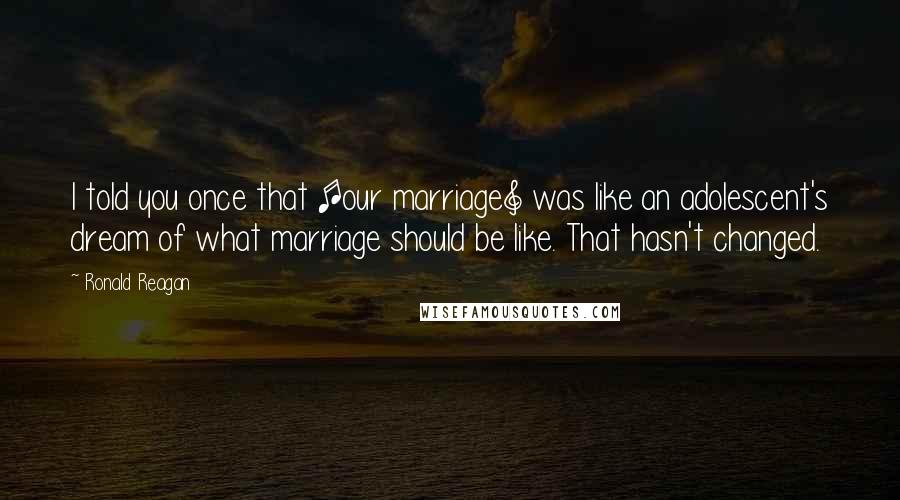 Ronald Reagan Quotes: I told you once that [our marriage] was like an adolescent's dream of what marriage should be like. That hasn't changed.