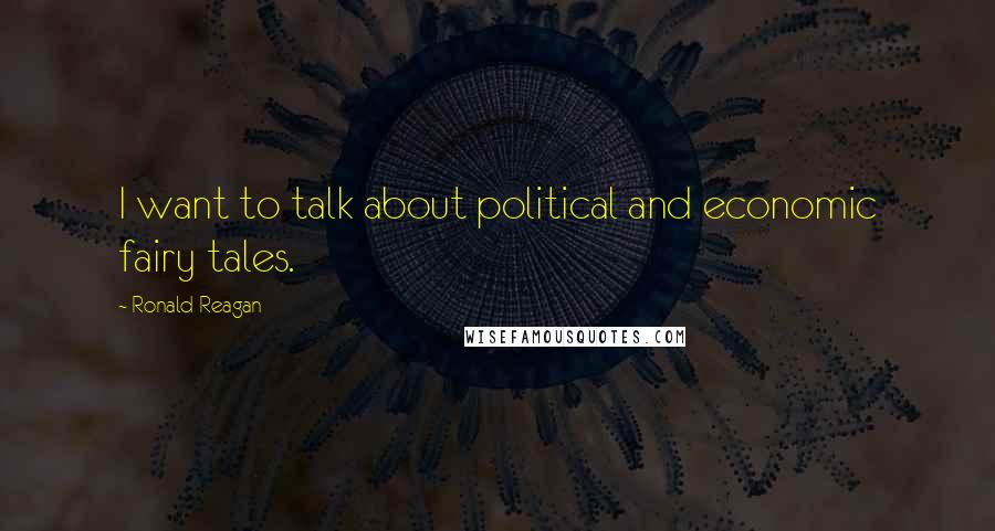 Ronald Reagan Quotes: I want to talk about political and economic fairy tales.