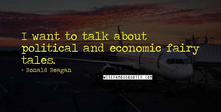Ronald Reagan Quotes: I want to talk about political and economic fairy tales.