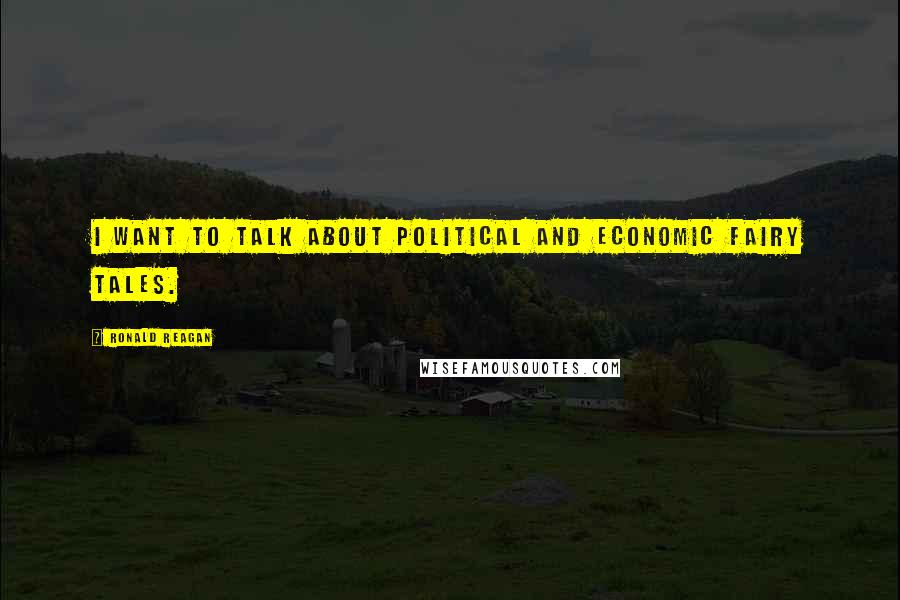 Ronald Reagan Quotes: I want to talk about political and economic fairy tales.