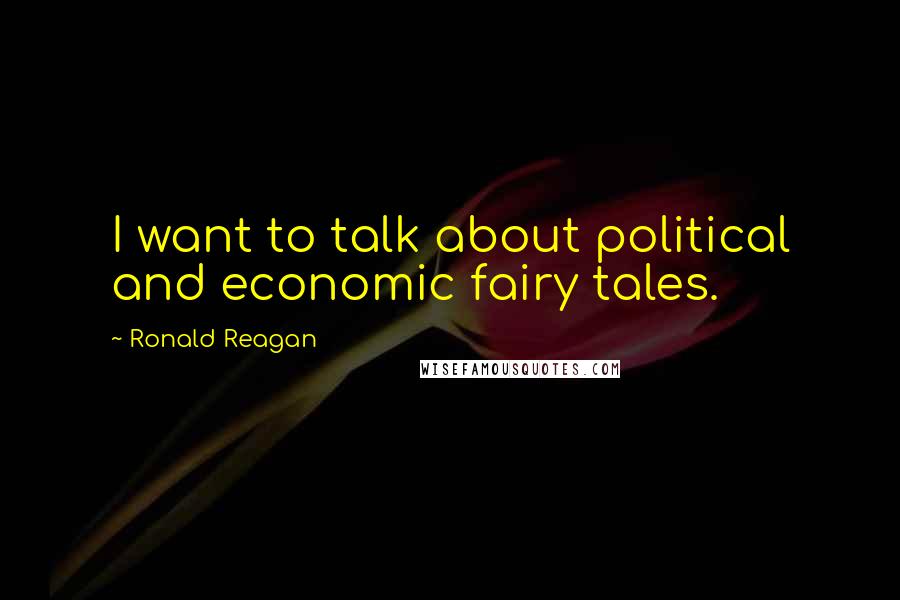 Ronald Reagan Quotes: I want to talk about political and economic fairy tales.