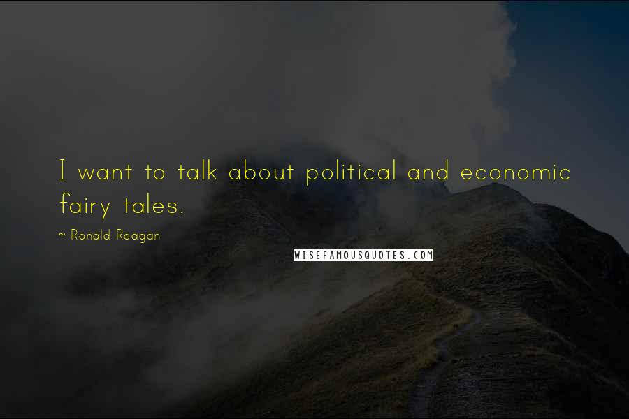 Ronald Reagan Quotes: I want to talk about political and economic fairy tales.