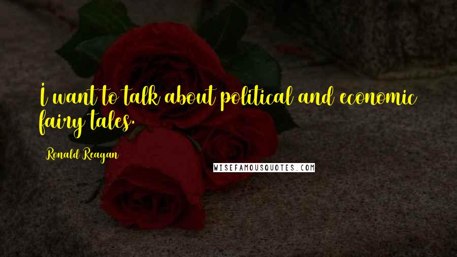 Ronald Reagan Quotes: I want to talk about political and economic fairy tales.