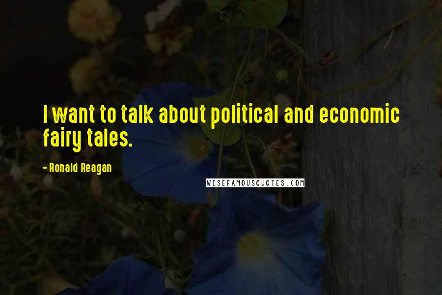 Ronald Reagan Quotes: I want to talk about political and economic fairy tales.