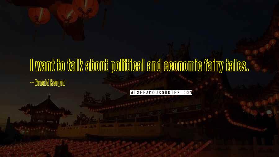 Ronald Reagan Quotes: I want to talk about political and economic fairy tales.