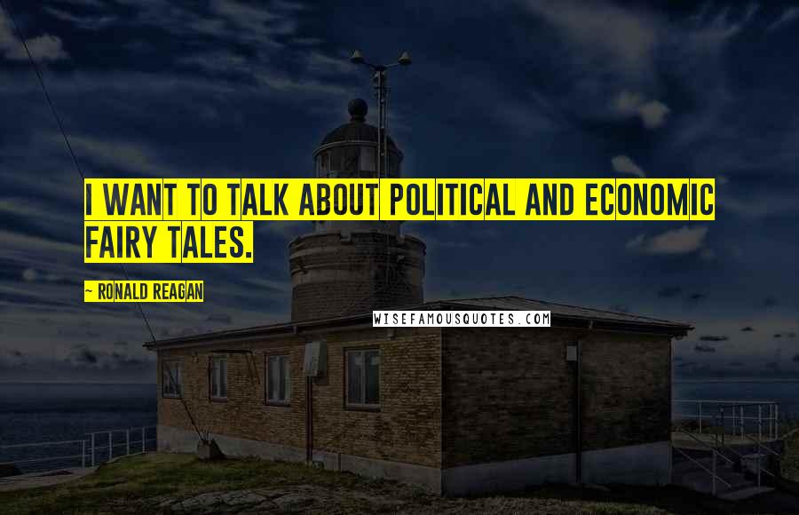 Ronald Reagan Quotes: I want to talk about political and economic fairy tales.