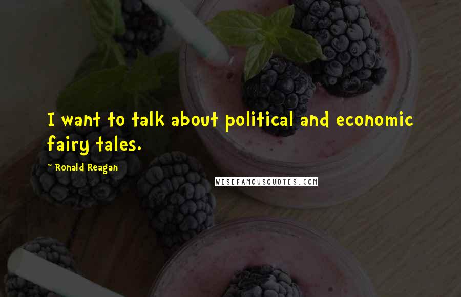 Ronald Reagan Quotes: I want to talk about political and economic fairy tales.