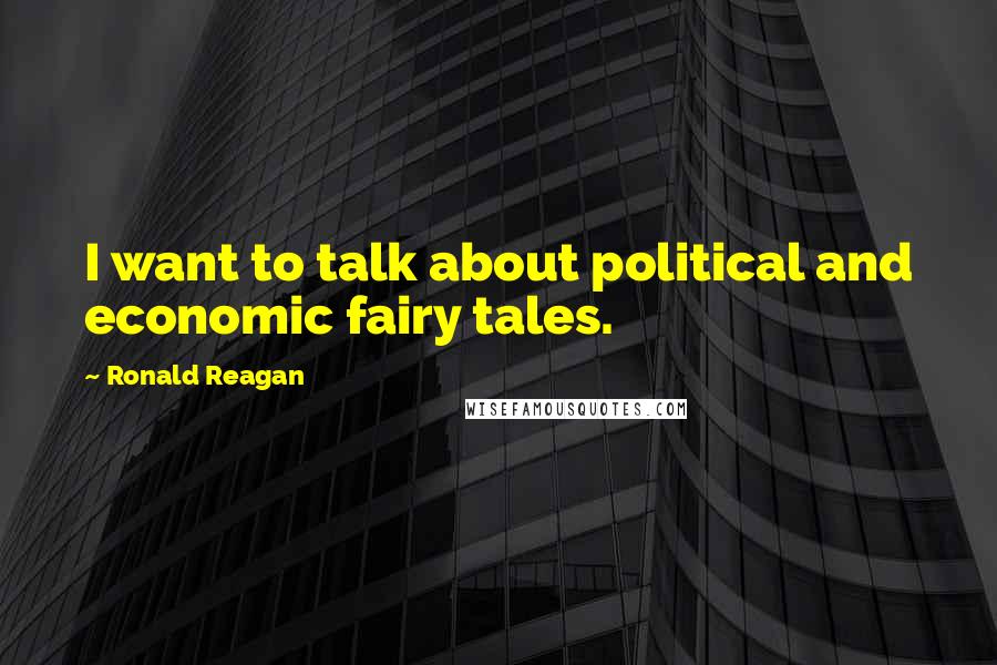 Ronald Reagan Quotes: I want to talk about political and economic fairy tales.