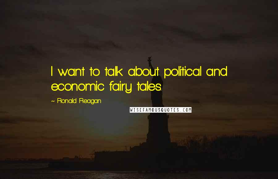 Ronald Reagan Quotes: I want to talk about political and economic fairy tales.