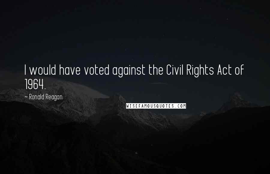 Ronald Reagan Quotes: I would have voted against the Civil Rights Act of 1964.