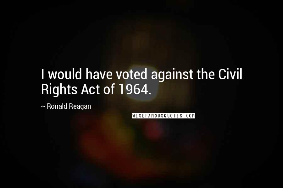 Ronald Reagan Quotes: I would have voted against the Civil Rights Act of 1964.