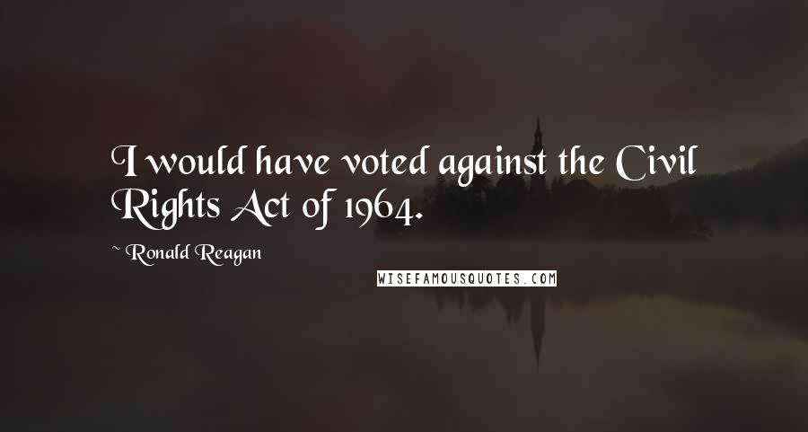 Ronald Reagan Quotes: I would have voted against the Civil Rights Act of 1964.