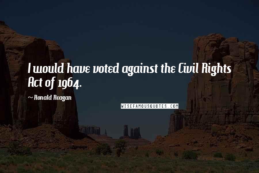 Ronald Reagan Quotes: I would have voted against the Civil Rights Act of 1964.