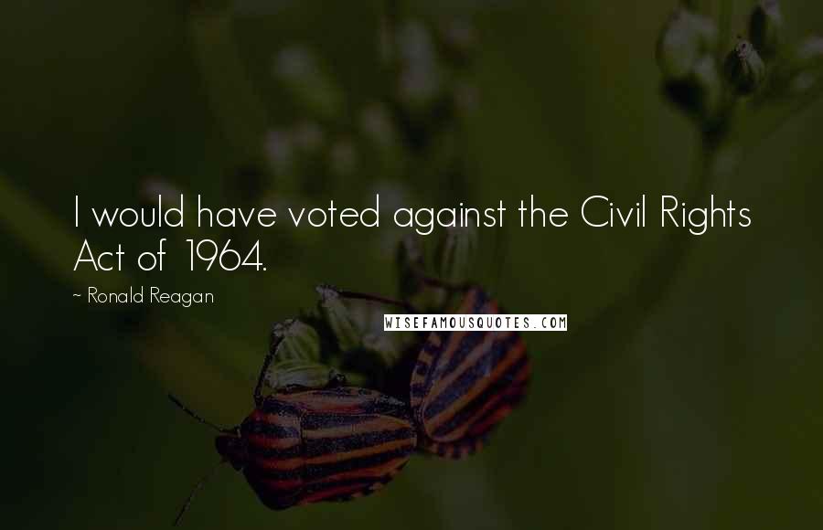 Ronald Reagan Quotes: I would have voted against the Civil Rights Act of 1964.