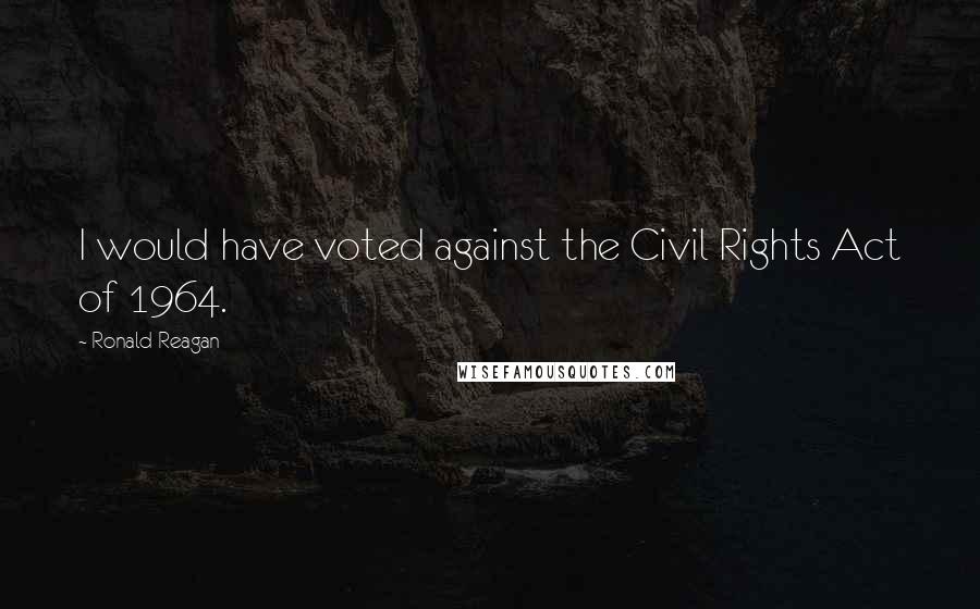 Ronald Reagan Quotes: I would have voted against the Civil Rights Act of 1964.