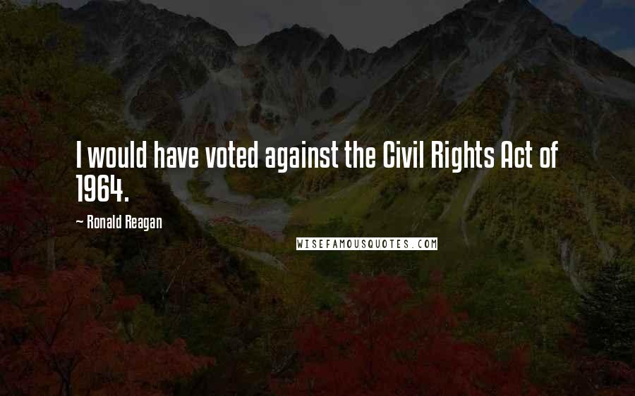 Ronald Reagan Quotes: I would have voted against the Civil Rights Act of 1964.