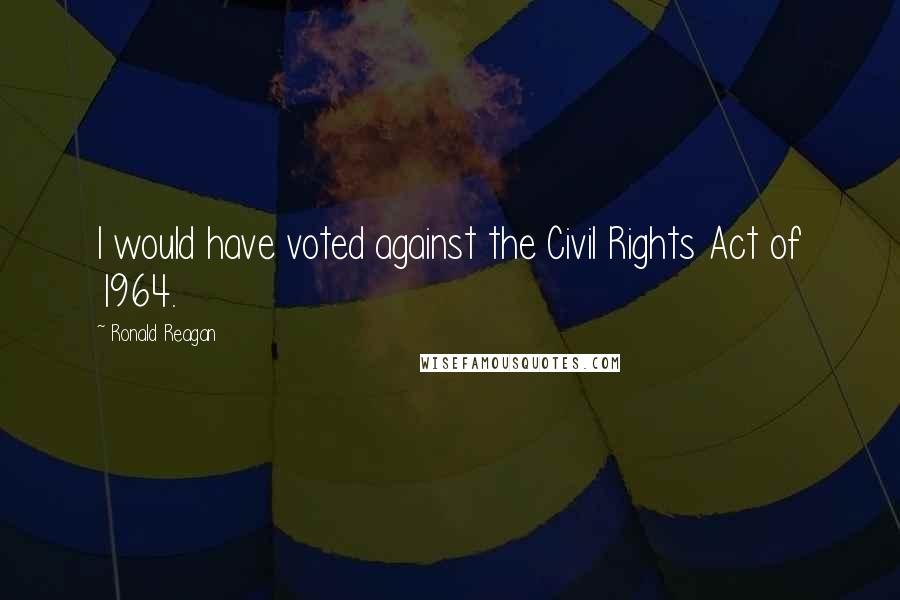 Ronald Reagan Quotes: I would have voted against the Civil Rights Act of 1964.