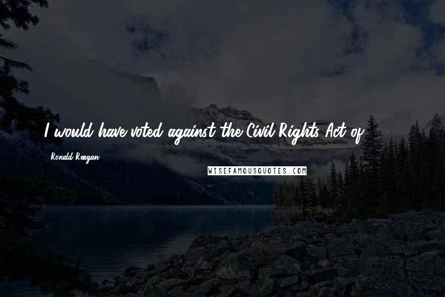 Ronald Reagan Quotes: I would have voted against the Civil Rights Act of 1964.