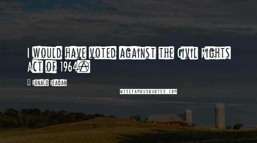 Ronald Reagan Quotes: I would have voted against the Civil Rights Act of 1964.