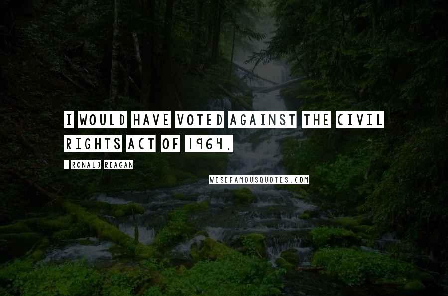 Ronald Reagan Quotes: I would have voted against the Civil Rights Act of 1964.