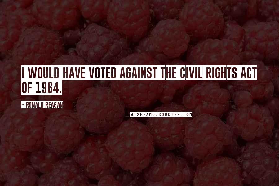 Ronald Reagan Quotes: I would have voted against the Civil Rights Act of 1964.