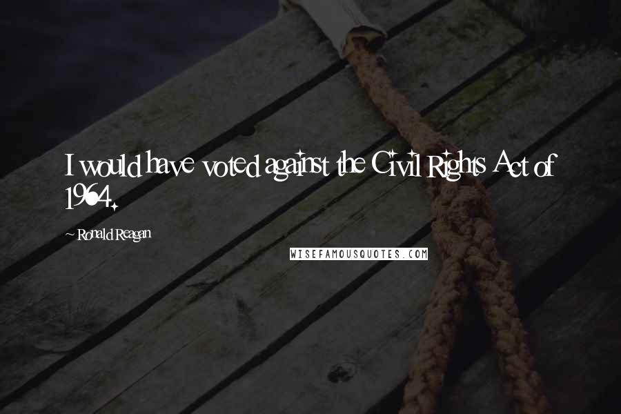 Ronald Reagan Quotes: I would have voted against the Civil Rights Act of 1964.