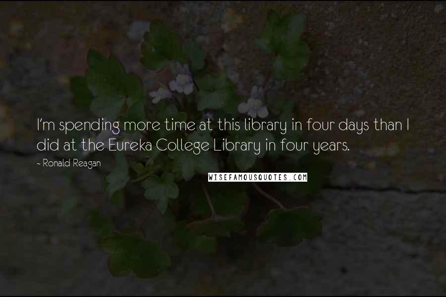 Ronald Reagan Quotes: I'm spending more time at this library in four days than I did at the Eureka College Library in four years.