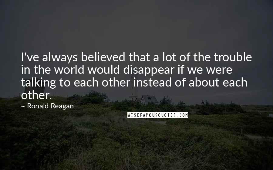 Ronald Reagan Quotes: I've always believed that a lot of the trouble in the world would disappear if we were talking to each other instead of about each other.