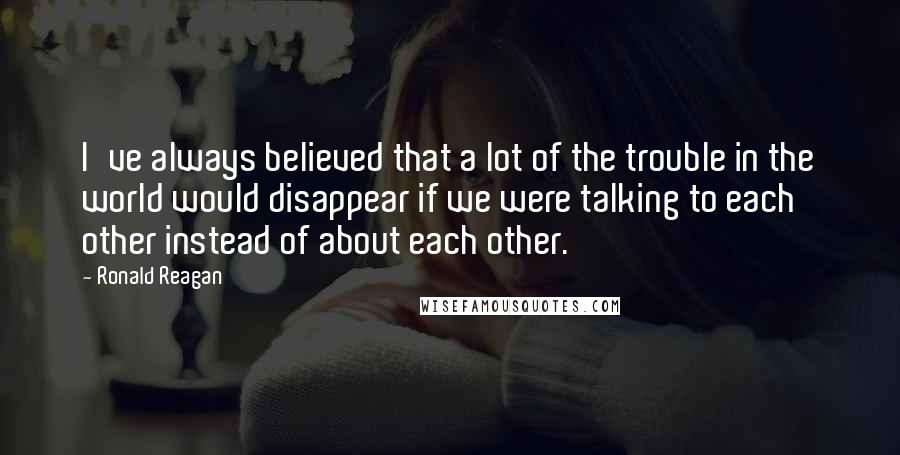 Ronald Reagan Quotes: I've always believed that a lot of the trouble in the world would disappear if we were talking to each other instead of about each other.