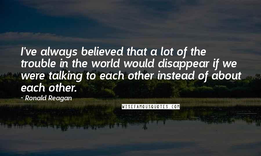 Ronald Reagan Quotes: I've always believed that a lot of the trouble in the world would disappear if we were talking to each other instead of about each other.