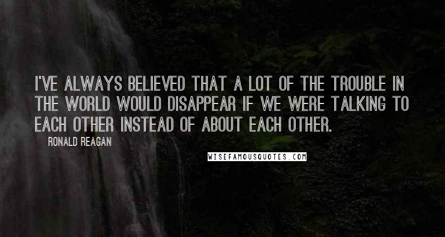 Ronald Reagan Quotes: I've always believed that a lot of the trouble in the world would disappear if we were talking to each other instead of about each other.