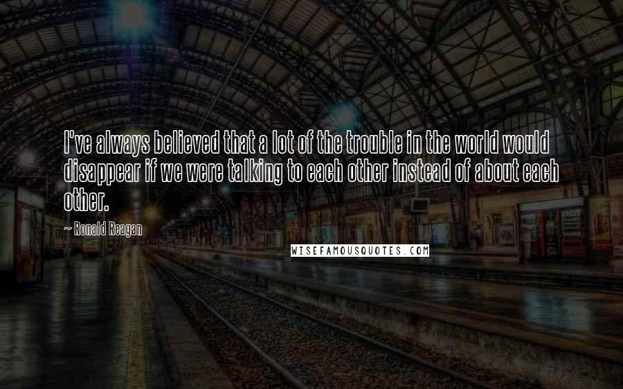 Ronald Reagan Quotes: I've always believed that a lot of the trouble in the world would disappear if we were talking to each other instead of about each other.