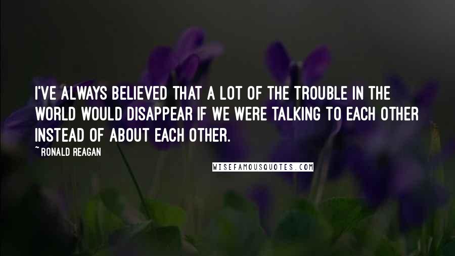 Ronald Reagan Quotes: I've always believed that a lot of the trouble in the world would disappear if we were talking to each other instead of about each other.