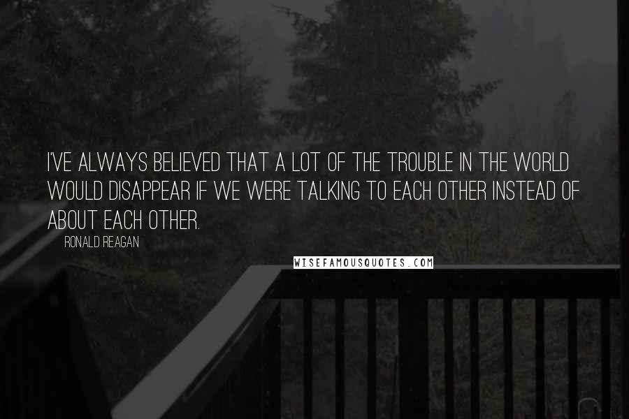 Ronald Reagan Quotes: I've always believed that a lot of the trouble in the world would disappear if we were talking to each other instead of about each other.