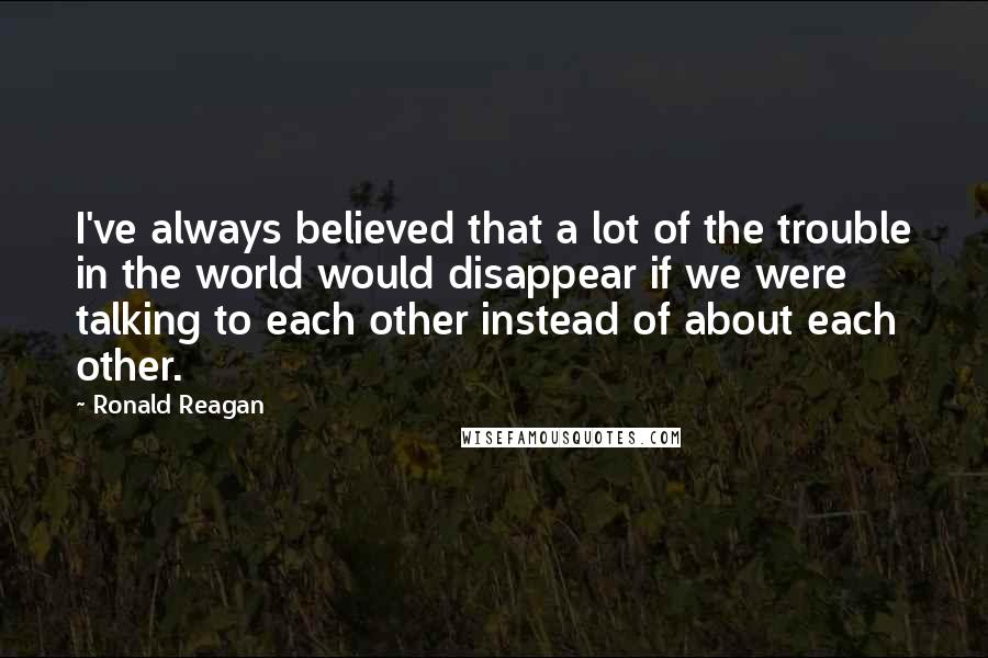 Ronald Reagan Quotes: I've always believed that a lot of the trouble in the world would disappear if we were talking to each other instead of about each other.