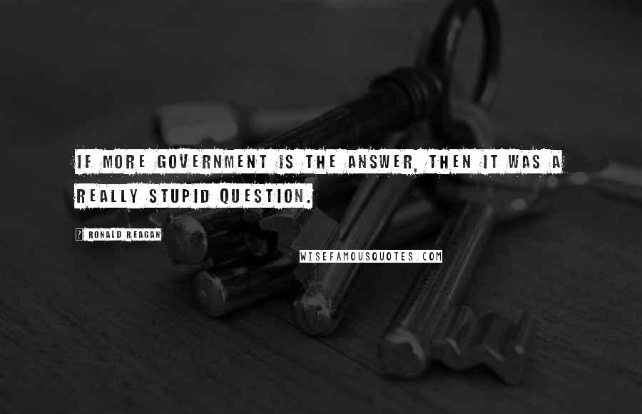 Ronald Reagan Quotes: If more government is the answer, then it was a really stupid question.